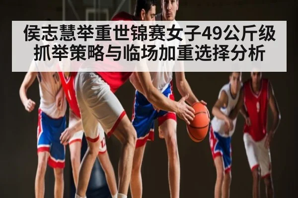 侯志慧举重世锦赛女子49公斤级抓举策略与临场加重选择分析