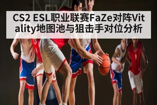 CS2 ESL职业联赛FaZe对阵Vitality地图池与狙击手对位分析