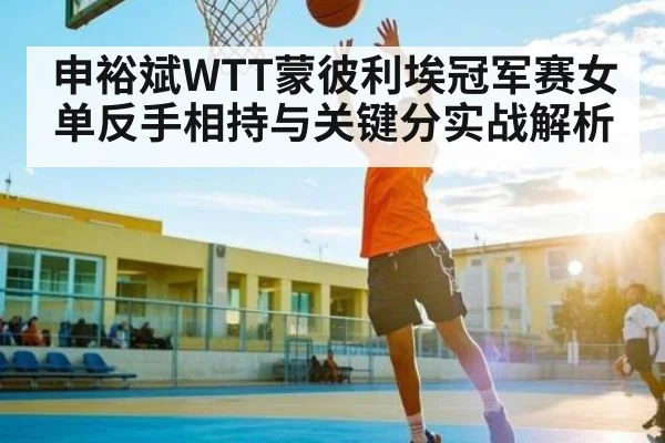 申裕斌WTT蒙彼利埃冠军赛女单反手相持与关键分实战解析